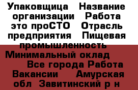 Упаковщица › Название организации ­ Работа-это проСТО › Отрасль предприятия ­ Пищевая промышленность › Минимальный оклад ­ 20 000 - Все города Работа » Вакансии   . Амурская обл.,Завитинский р-н